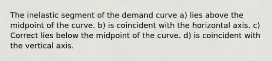 The inelastic segment of the demand curve a) lies above the midpoint of the curve. b) is coincident with the horizontal axis. c) Correct lies below the midpoint of the curve. d) is coincident with the vertical axis.