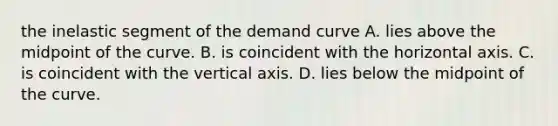 the inelastic segment of the demand curve A. lies above the midpoint of the curve. B. is coincident with the horizontal axis. C. is coincident with the vertical axis. D. lies below the midpoint of the curve.