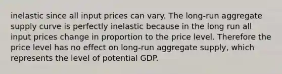 inelastic since all input prices can vary. The long-run aggregate supply curve is perfectly inelastic because in the long run all input prices change in proportion to the price level. Therefore the price level has no effect on long-run aggregate supply, which represents the level of potential GDP.