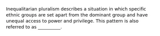 Inequalitarian pluralism describes a situation in which specific ethnic groups are set apart from the dominant group and have unequal access to power and privilege. This pattern is also referred to as __________.​
