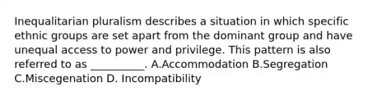 Inequalitarian pluralism describes a situation in which specific ethnic groups are set apart from the dominant group and have unequal access to power and privilege. This pattern is also referred to as __________.​ A.Accommodation B.Segregation C.Miscegenation D. Incompatibility