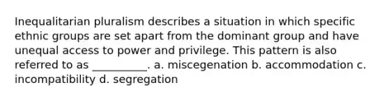 Inequalitarian pluralism describes a situation in which specific ethnic groups are set apart from the dominant group and have unequal access to power and privilege. This pattern is also referred to as __________.​ a. ​miscegenation b. ​accommodation c. ​incompatibility d. ​segregation