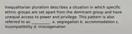 Inequalitarian pluralism describes a situation in which specific ethnic groups are set apart from the dominant group and have unequal access to power and privilege. This pattern is also referred to as __________. a. segregation b. accommodation c. incompatibility d. miscegenation