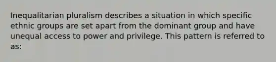 Inequalitarian pluralism describes a situation in which specific ethnic groups are set apart from the dominant group and have unequal access to power and privilege. This pattern is referred to as: