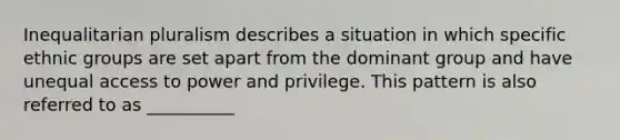 Inequalitarian pluralism describes a situation in which specific ethnic groups are set apart from the dominant group and have unequal access to power and privilege. This pattern is also referred to as __________