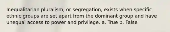 Inequalitarian pluralism, or segregation, exists when specific ethnic groups are set apart from the dominant group and have unequal access to power and privilege. a. True b. False