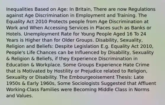 Inequalities Based on Age: In Britain, There are now Regulations against Age Discrimination in Employment and Training. The Equality Act 2010 Protects people from Age Discrimination at Work and When Accessing Services in Places such as Banks or Hotels. Unemployment Rate for Young People Aged 16 To 24 Years is Higher than for Older Groups. Disability, Sexuality, Religion and Beliefs: Despite Legislation E.g. Equality Act 2010, People's Life Chances can be Influenced by Disability, Sexuality & Religion & Beliefs, if they Experience Discrimination in Education & Workplace. Some Groups Experience Hate Crime that is Motivated by Hostility or Prejudice related to Religion, Sexuality or Disability. The Embourgeoisement Thesis: Late 1950s & Early 1960s, Some Sociologists Suggested that Affluent Working-Class Families were Becoming Middle Class in Norms and Values.