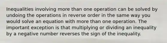 Inequalities involving more than one operation can be solved by undoing the operations in reverse order in the same way you would solve an equation with more than one operation. The important exception is that multiplying or dividing an inequality by a negative number reverses the sign of the inequality.