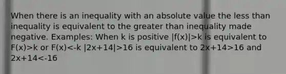 When there is an inequality with an absolute value the less than inequality is equivalent to the greater than inequality made negative. Examples: When k is positive |f(x)|>k is equivalent to F(x)>k or F(x) 16 is equivalent to 2x+14>16 and 2x+14<-16