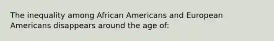 The inequality among African Americans and European Americans disappears around the age of: