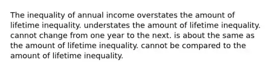 The inequality of annual income overstates the amount of lifetime inequality. understates the amount of lifetime inequality. cannot change from one year to the next. is about the same as the amount of lifetime inequality. cannot be compared to the amount of lifetime inequality.