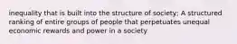 inequality that is built into the structure of society; A structured ranking of entire groups of people that perpetuates unequal economic rewards and power in a society