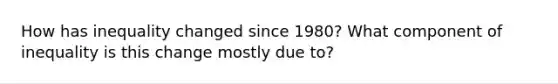 How has inequality changed since 1980? What component of inequality is this change mostly due to?