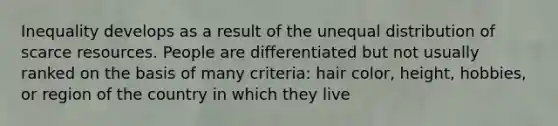 Inequality develops as a result of the unequal distribution of scarce resources. People are differentiated but not usually ranked on the basis of many criteria: hair color, height, hobbies, or region of the country in which they live