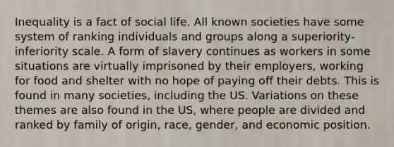 Inequality is a fact of social life. All known societies have some system of ranking individuals and groups along a superiority-inferiority scale. A form of slavery continues as workers in some situations are virtually imprisoned by their employers, working for food and shelter with no hope of paying off their debts. This is found in many societies, including the US. Variations on these themes are also found in the US, where people are divided and ranked by family of origin, race, gender, and economic position.