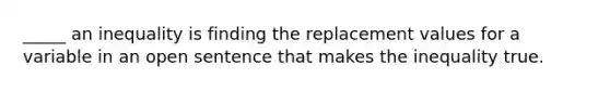 _____ an inequality is finding the replacement values for a variable in an open sentence that makes the inequality true.