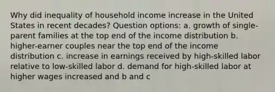 Why did inequality of household income increase in the United States in recent decades? Question options: a. growth of single-parent families at the top end of the income distribution b. higher-earner couples near the top end of the income distribution c. increase in earnings received by high-skilled labor relative to low-skilled labor d. demand for high-skilled labor at higher wages increased and b and c