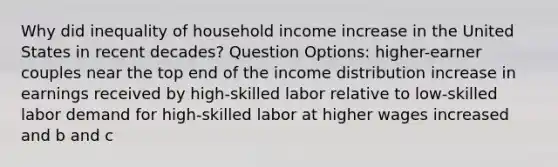 Why did inequality of household income increase in the United States in recent decades? Question Options: higher-earner couples near the top end of the income distribution increase in earnings received by high-skilled labor relative to low-skilled labor demand for high-skilled labor at higher wages increased and b and c