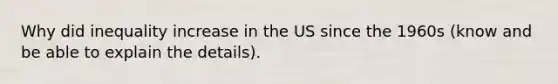 Why did inequality increase in the US since the 1960s (know and be able to explain the details).