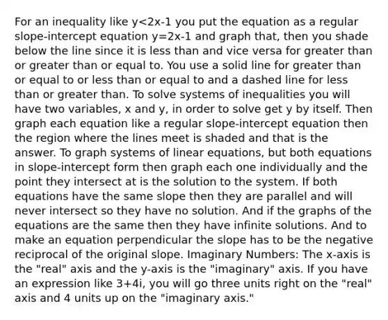 For an inequality like y<2x-1 you put the equation as a regular slope-intercept equation y=2x-1 and graph that, then you shade below the line since it is less than and vice versa for greater than or greater than or equal to. You use a solid line for greater than or equal to or less than or equal to and a dashed line for less than or greater than. To solve systems of inequalities you will have two variables, x and y, in order to solve get y by itself. Then graph each equation like a regular slope-intercept equation then the region where the lines meet is shaded and that is the answer. To graph systems of linear equations, but both equations in slope-intercept form then graph each one individually and the point they intersect at is the solution to the system. If both equations have the same slope then they are parallel and will never intersect so they have no solution. And if the graphs of the equations are the same then they have infinite solutions. And to make an equation perpendicular the slope has to be the negative reciprocal of the original slope. Imaginary Numbers: The x-axis is the "real" axis and the y-axis is the "imaginary" axis. If you have an expression like 3+4i, you will go three units right on the "real" axis and 4 units up on the "imaginary axis."