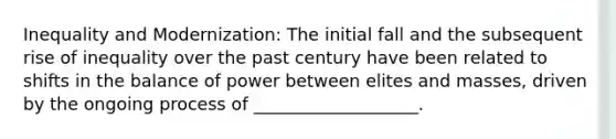 Inequality and Modernization: The initial fall and the subsequent rise of inequality over the past century have been related to shifts in the balance of power between elites and masses, driven by the ongoing process of ___________________.