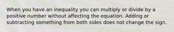 When you have an inequality you can multiply or divide by a positive number without affecting the equation. Adding or subtracting something from both sides does not change the sign.