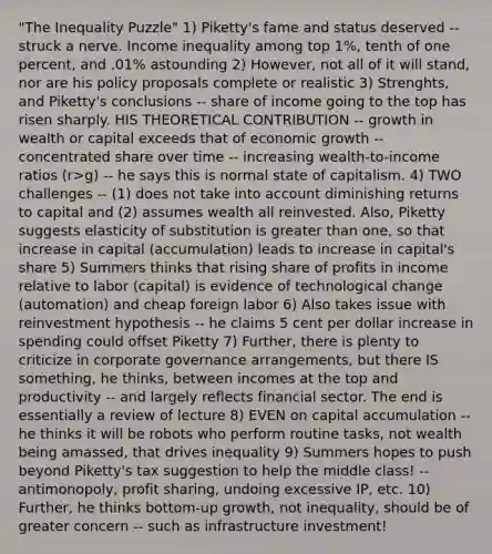 "The Inequality Puzzle" 1) Piketty's fame and status deserved -- struck a nerve. Income inequality among top 1%, tenth of one percent, and .01% astounding 2) However, not all of it will stand, nor are his policy proposals complete or realistic 3) Strenghts, and Piketty's conclusions -- share of income going to the top has risen sharply. HIS THEORETICAL CONTRIBUTION -- growth in wealth or capital exceeds that of economic growth -- concentrated share over time -- increasing wealth-to-income ratios (r>g) -- he says this is normal state of capitalism. 4) TWO challenges -- (1) does not take into account diminishing returns to capital and (2) assumes wealth all reinvested. Also, Piketty suggests elasticity of substitution is <a href='https://www.questionai.com/knowledge/ktgHnBD4o3-greater-than' class='anchor-knowledge'>greater than</a> one, so that increase in capital (accumulation) leads to increase in capital's share 5) Summers thinks that rising share of profits in income relative to labor (capital) is evidence of technological change (automation) and cheap foreign labor 6) Also takes issue with reinvestment hypothesis -- he claims 5 cent per dollar increase in spending could offset Piketty 7) Further, there is plenty to criticize in corporate governance arrangements, but there IS something, he thinks, between incomes at the top and productivity -- and largely reflects financial sector. The end is essentially a review of lecture 8) EVEN on capital accumulation -- he thinks it will be robots who perform routine tasks, not wealth being amassed, that drives inequality 9) Summers hopes to push beyond Piketty's tax suggestion to help the middle class! -- antimonopoly, profit sharing, undoing excessive IP, etc. 10) Further, he thinks bottom-up growth, not inequality, should be of greater concern -- such as infrastructure investment!