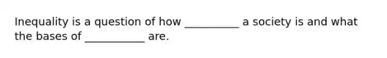 Inequality is a question of how __________ a society is and what the bases of ___________ are.