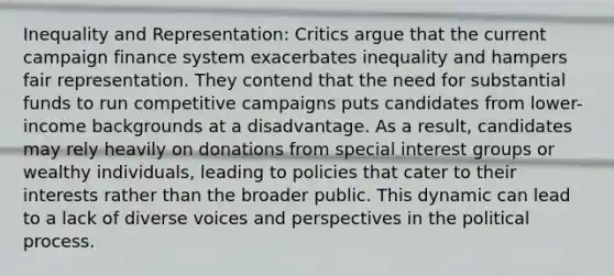 Inequality and Representation: Critics argue that the current campaign finance system exacerbates inequality and hampers fair representation. They contend that the need for substantial funds to run competitive campaigns puts candidates from lower-income backgrounds at a disadvantage. As a result, candidates may rely heavily on donations from special interest groups or wealthy individuals, leading to policies that cater to their interests rather than the broader public. This dynamic can lead to a lack of diverse voices and perspectives in the political process.