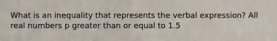 What is an inequality that represents the verbal expression? All real numbers p <a href='https://www.questionai.com/knowledge/kNDE5ipeE2-greater-than-or-equal-to' class='anchor-knowledge'>greater than or equal to</a> 1.5