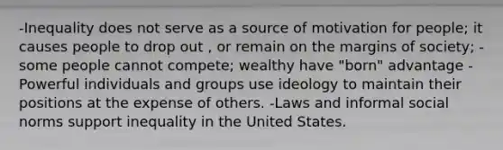 -Inequality does not serve as a source of motivation for people; it causes people to drop out , or remain on the margins of society; -some people cannot compete; wealthy have "born" advantage -Powerful individuals and groups use ideology to maintain their positions at the expense of others. -Laws and informal social norms support inequality in the United States.