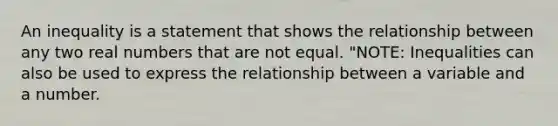 An inequality is a statement that shows the relationship between any two real numbers that are not equal. "NOTE: Inequalities can also be used to express the relationship between a variable and a number.