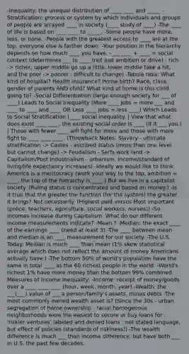 -Inequality: the unequal distribution of ____ ____ and _____ -Stratification: process or system by which individuals and groups of people are arrayed ____ in society (____ study of ____) -The ____ of life is based on ____ ____ to _____. -Some people have more, less, or none. -People with the greatest access to ____ are at the top, everyone else is farther down. -Your position in the hierarchy depends on how much ____ you have. -___ ____ + ____ = social context (determines ___ to ____ (not just ambition or drive) : rich -> richer, upper middle go up a little, lower middle take a hit, and the poor -> poorer : difficult to change) -Tabula rasa: What kind of hospital? Health insurance? Home birth? Race, class, gender of parents AND child? What kind of home is this child going to? -Social Differentiation (large enough society for ___ of ____) Leads to Social Inequality (More ____ jobs = more ___ and ____ to ____ and ____ OR Less ____ jobs = less ____) Which Leads to Social Stratification (____ social inequality. | View that what does exist ____ ____, the existing social order is ____ (If it ___ you.) | Those with fewer ____ will fight for more and those with more fight to ____ ____ ____. (Throwback Notes: Slavery - ultimate stratification -> Castes - ascribed status (more than one level but cannot change) -> Feudalism - Serfs work land -> Capitalism/Post Industrialism - urbanism, income/standard of living/life expectancy increases) -Ideally we would like to think America is a meritocracy (work your way to the top. ambition = ____, the top of the hierarchy is ____.) But we live in a capitalist society. (Ruling status is concentrated and based on money.) -Is it true that the greater the function (for the system) the greater it brings? Not necessarily. (Highest paid versus Most important (police, teachers, agriculture, social workers, nurses)) -So incomes increase during Capitalism. What do our different income measurements indicate? -Mean ? -Median: the exact ____ of the earnings ____ (need at least 3) -The ____ between mean and median is an ____ measurement for our society. -The U.S. Today: Median is much ____ than mean (1% skew statistical average which does not reflect the amount of money Americans actually have.) -The bottom 50% of world's population have the same in total ____ as the 60 richest people in the world. -World's richest 1% have more money than the bottom 99% combined. Measures of Income Inequality: -Income: receipt of money/goods over a ____ ____ ____ (hour, week, month, year) -Wealth: the ___(___) value of ___ a person/family's assets, minus debts -The most commonly owned wealth asset is? (Since the 30s - urban segregation of home ownership : racial homogenous neighborhoods were the easiest to secure or buy loans for : 'riskier ventures' labeled and denied loans : not stated language, but effect of policies (standards of riskiness)) -The wealth difference is much ___ than income difference, but have both ___ in U.S. the past few decades.