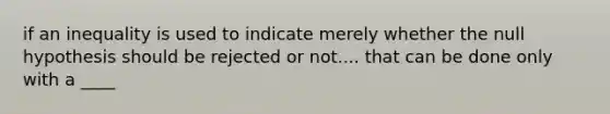 if an inequality is used to indicate merely whether the null hypothesis should be rejected or not.... that can be done only with a ____