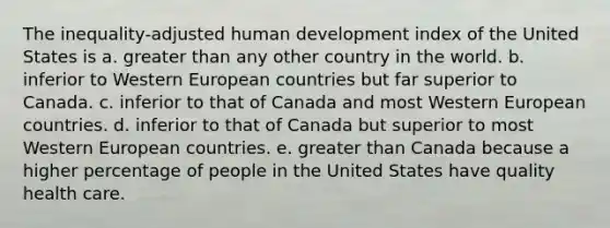 The inequality-adjusted human development index of the United States is a. greater than any other country in the world. b. inferior to Western European countries but far superior to Canada. c. inferior to that of Canada and most Western European countries. d. inferior to that of Canada but superior to most Western European countries. e. greater than Canada because a higher percentage of people in the United States have quality health care.