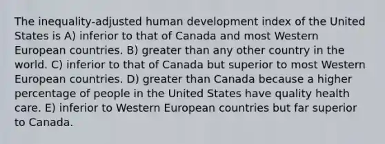 The inequality-adjusted human development index of the United States is A) inferior to that of Canada and most Western European countries. B) greater than any other country in the world. C) inferior to that of Canada but superior to most Western European countries. D) greater than Canada because a higher percentage of people in the United States have quality health care. E) inferior to Western European countries but far superior to Canada.