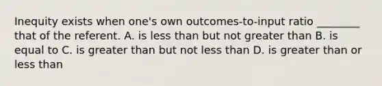 Inequity exists when one's own outcomes-to-input ratio ________ that of the referent. A. is less than but not greater than B. is equal to C. is greater than but not less than D. is greater than or less than