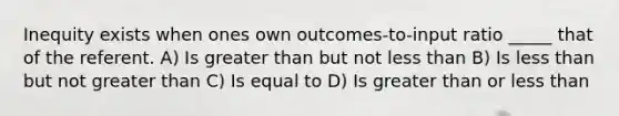 Inequity exists when ones own outcomes-to-input ratio _____ that of the referent. A) Is greater than but not less than B) Is less than but not greater than C) Is equal to D) Is greater than or less than