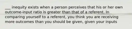 ___ inequity exists when a person perceives that his or her own outcome-input ratio is greater than that of a referent. In comparing yourself to a referent, you think you are receiving more outcomes than you should be given, given your inputs