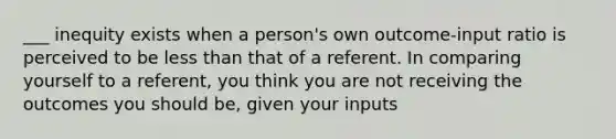 ___ inequity exists when a person's own outcome-input ratio is perceived to be less than that of a referent. In comparing yourself to a referent, you think you are not receiving the outcomes you should be, given your inputs