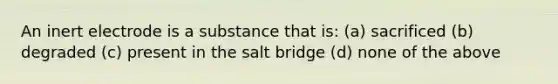 An inert electrode is a substance that is: (a) sacrificed (b) degraded (c) present in the salt bridge (d) none of the above