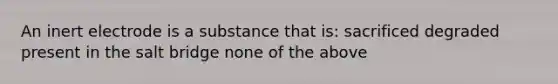 An inert electrode is a substance that is: sacrificed degraded present in the salt bridge none of the above