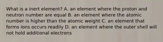 What is a inert element? A. an element where the proton and neutron number are equal B. an element where the atomic number is higher than the atomic weight C. an element that forms ions occurs readily D. an element where the outer shell will not hold additional electrons