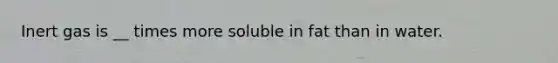 Inert gas is __ times more soluble in fat than in water.