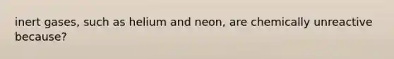 inert gases, such as helium and neon, are chemically unreactive because?