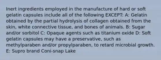 Inert ingredients employed in the manufacture of hard or soft gelatin capsules include all of the following EXCEPT: A: Gelatin obtained by the partial hydrolysis of collagen obtained from the skin, white connective tissue, and bones of animals. B: Sugar and/or sorbitol C: Opaque agents such as titanium oxide D: Soft gelatin capsules may have a preservative, such as methylparaben and/or propylparaben, to retard microbial growth. E: Supro brand Coni-snap Lake