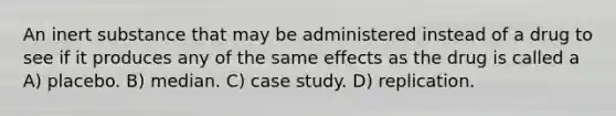 An inert substance that may be administered instead of a drug to see if it produces any of the same effects as the drug is called a A) placebo. B) median. C) case study. D) replication.