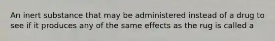 An inert substance that may be administered instead of a drug to see if it produces any of the same effects as the rug is called a