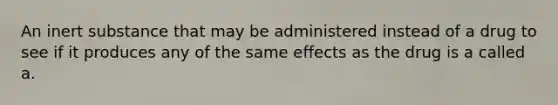 An inert substance that may be administered instead of a drug to see if it produces any of the same effects as the drug is a called a.