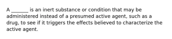 A _______ is an inert substance or condition that may be administered instead of a presumed active agent, such as a drug, to see if it triggers the effects believed to characterize the active agent.